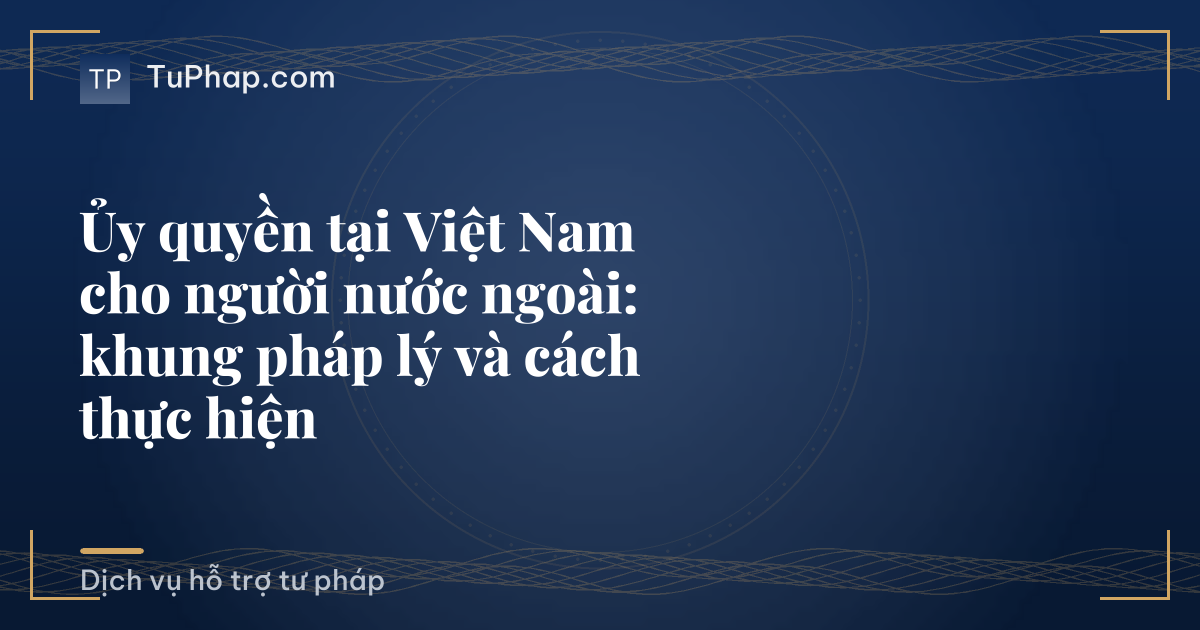 Ủy quyền tại Việt Nam cho người nước ngoài: khung pháp lý và cách thực hiện