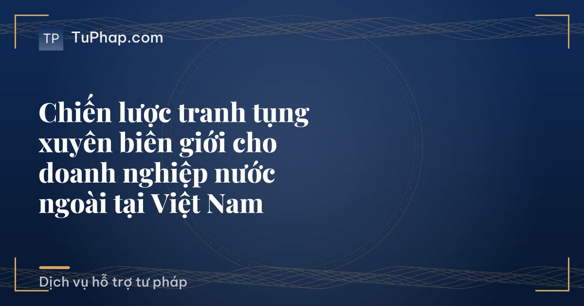 Chiến lược tranh tụng xuyên biên giới cho doanh nghiệp nước ngoài tại Việt Nam