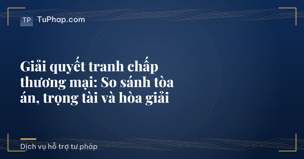 Giải quyết tranh chấp thương mại: So sánh tòa án, trọng tài và hòa giải