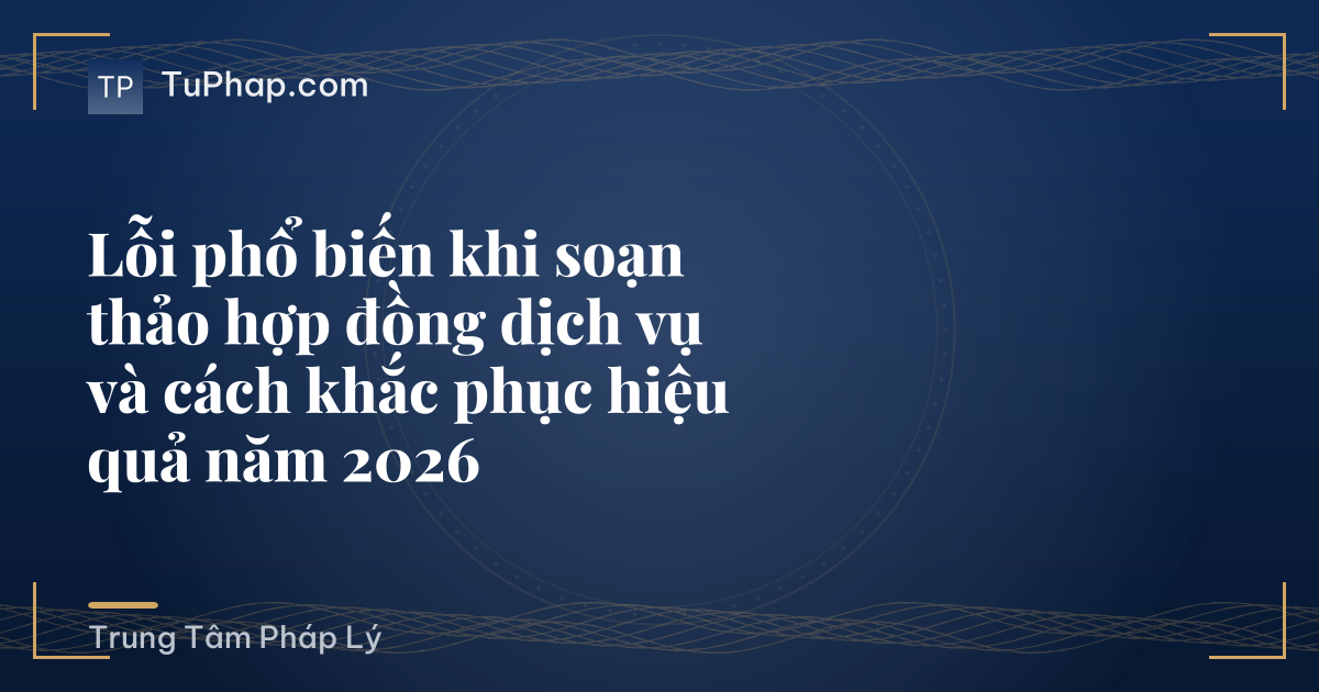 Lỗi phổ biến khi soạn thảo hợp đồng dịch vụ và cách khắc phục hiệu quả năm 2026