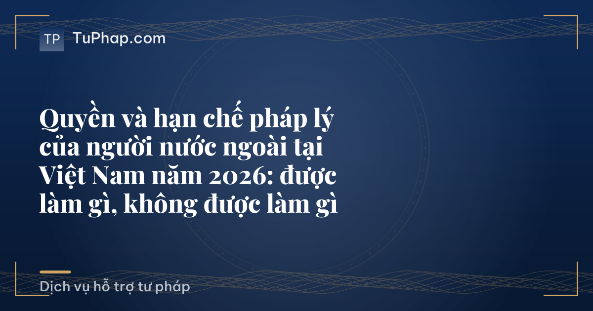 Quyền và hạn chế pháp lý của người nước ngoài tại Việt Nam năm 2026: được làm gì, không được làm gì