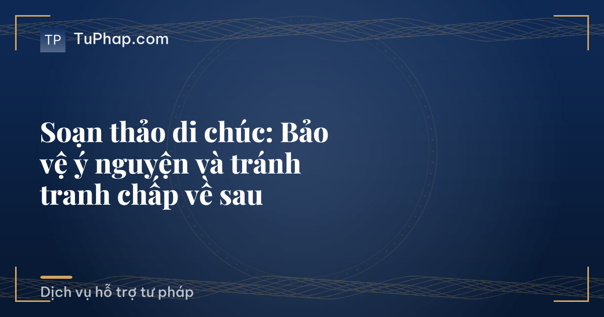 Soạn thảo di chúc: Bảo vệ ý nguyện và tránh tranh chấp về sau